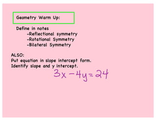 Geometry Warm Up:

  Define in notes
       -Reflectional symmetry
       -Rotational Symmetry
       -Bilateral Symmetry

ALSO:
Put equation in slope intercept form.
Identify slope and y intercept.
 