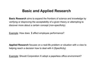 Basic and Applied Research
Basic Research aims to expand the frontiers of science and knowledge by
verifying or disproving the acceptability of a given theory or attempting to
discover more about a certain concept (non-specificity)
Example: How does $ affect employee performance?
Applied Research focuses on a real-life problem or situation with a view to
helping reach a decision how to deal with it (Specificity)
Example: Should Corporation X adopt a paperless office environment?
 