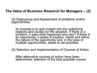 The Value of Business Research for Managers – (2)
(2) Diagnosing and Assessment of problems and/or
opportunities
Its purpose is to gain insight into the underlying
reasons and causes for the situation. If there is a
problem, it asks what happened and why? If there is
an opportunity, it seeks to explore, clarify and refine
the nature of the opportunity and, in the case of
multiple opportunities, seeks to set priorities
(3) Selection and Implementation of Courses of Action
After alternative courses of action have been
determined, selection of the best possible course.
 