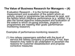 The Value of Business Research for Managers – (4)
Evaluation Research – It is the formal objective
measurement and evaluation of the extent which an
activity, project or programme has achieved its goal, and
the factors which influence performance (e.g. audits). It is
also the formal objective measurement and evaluation of
the extent to which on-going activities, projects or
programmes are meeting their goals (performance-
monitoring research)
Examples of performance-monitoring research:
(1) Are railway passengers satisfied with the level of
service the railway company is providing? If not, then
research may need to be undertaken to ascertain the
reasons for customer dissatisfaction and propose
corrective measures
 