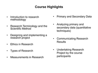 Course Highlights
• Introduction to research
methodology
• Research Terminology and the
Scientific Method
• Designing and implementing a
research project
• Ethics in Research
• Types of Research
• Measurements in Research
• Primary and Secondary Data
• Analyzing primary and
secondary data (quantitative
techniques)
• Communicating Research
Results
• Undertaking Research
Project by the course
participants
 