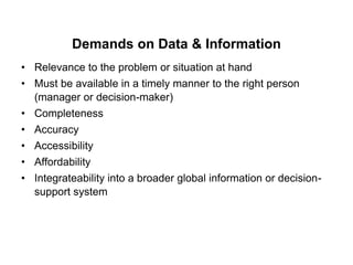 Demands on Data & Information
• Relevance to the problem or situation at hand
• Must be available in a timely manner to the right person
(manager or decision-maker)
• Completeness
• Accuracy
• Accessibility
• Affordability
• Integrateability into a broader global information or decision-
support system
 
