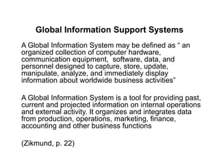 Global Information Support Systems
A Global Information System may be defined as “ an
organized collection of computer hardware,
communication equipment, software, data, and
personnel designed to capture, store, update,
manipulate, analyze, and immediately display
information about worldwide business activities”
A Global Information System is a tool for providing past,
current and projected information on internal operations
and external activity. It organizes and integrates data
from production, operations, marketing, finance,
accounting and other business functions
(Zikmund, p. 22)
 