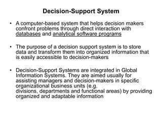 Decision-Support System
• A computer-based system that helps decision makers
confront problems through direct interaction with
databases and analytical software programs
• The purpose of a decision support system is to store
data and transform them into organized information that
is easily accessible to decision-makers
• Decision-Support Systems are integrated in Global
Information Systems. They are aimed usually for
assisting managers and decision-makers in specific
organizational business units (e.g.
divisions, departments and functional areas) by providing
organized and adaptable information
 