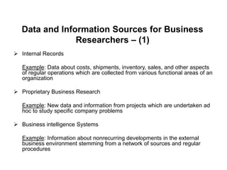 Data and Information Sources for Business
Researchers – (1)
 Internal Records
Example: Data about costs, shipments, inventory, sales, and other aspects
of regular operations which are collected from various functional areas of an
organization
 Proprietary Business Research
Example: New data and information from projects which are undertaken ad
hoc to study specific company problems
 Business intelligence Systems
Example: Information about nonrecurring developments in the external
business environment stemming from a network of sources and regular
procedures
 
