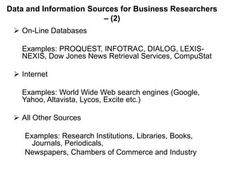 Data and Information Sources for Business Researchers
– (2)
 On-Line Databases
Examples: PROQUEST, INFOTRAC, DIALOG, LEXIS-
NEXIS, Dow Jones News Retrieval Services, CompuStat
 Internet
Examples: World Wide Web search engines (Google,
Yahoo, Altavista, Lycos, Excite etc.)
 All Other Sources
Examples: Research Institutions, Libraries, Books,
Journals, Periodicals,
Newspapers, Chambers of Commerce and Industry
 