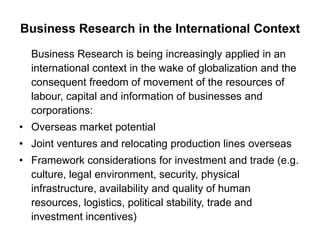 Business Research in the International Context
Business Research is being increasingly applied in an
international context in the wake of globalization and the
consequent freedom of movement of the resources of
labour, capital and information of businesses and
corporations:
• Overseas market potential
• Joint ventures and relocating production lines overseas
• Framework considerations for investment and trade (e.g.
culture, legal environment, security, physical
infrastructure, availability and quality of human
resources, logistics, political stability, trade and
investment incentives)
 