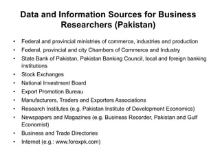 Data and Information Sources for Business
Researchers (Pakistan)
• Federal and provincial ministries of commerce, industries and production
• Federal, provincial and city Chambers of Commerce and Industry
• State Bank of Pakistan, Pakistan Banking Council, local and foreign banking
institutions
• Stock Exchanges
• National Investment Board
• Export Promotion Bureau
• Manufacturers, Traders and Exporters Associations
• Research Institutes (e.g. Pakistan Institute of Development Economics)
• Newspapers and Magazines (e.g. Business Recorder, Pakistan and Gulf
Economist)
• Business and Trade Directories
• Internet (e.g.: www.forexpk.com)
 