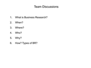 Team Discussions
1. What is Business Research?
2. When?
3. Where?
4. Who?
5. Why?
6. How? Types of BR?
 
