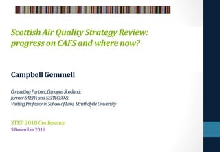ScottishAir QualityStrategyReview:
progresson CAFSand wherenow?
CampbellGemmell
ConsultingPartner,CanopusScotland;
formerSAEPAandSEPACEO&
VisitingProfessorinSchoolofLaw, StrathclydeUniversity
STEP2018Conference
5December2018
 