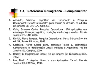 1. Andrade, Eduardo Leopoldino de. Introdução à Pesquisa
Operacional: Métodos e modelos para análise de decisão. 3a ed. Rio
de Janeiro: Ed. LTC S.A. 2004. CD.
2. Colin, Emerson Carlos. Pesquisa Operacional: 170 aplicações em
estratégia, finanças, logística, produção, marketing e vendas. Rio de
Janeiro: Ed. LTC, 2007.
1.4 Referência Bibliográfica – Complementar
3. Ehrlich, Pierre Jacques. Pesquisa Operacional: Curso Introdutório. 6a
ed. São Paulo, Ed. Atlas, 1988.
4. Goldbarg, Marco Cesar; Luna, Henrique Pacca L. Otimização
Combinatória e Programação Linear: Modelos e Algoritmos. Rio de
Janeiro: Ed. Campus, 2000.
5. Hadley, G. Programação Linear. Rio de Janeiro: Ed. Guanabara Dois,
1982.
6. Lay, David C. Álgebra Linear e suas Aplicações. 2a ed. Rio de
Janeiro, Ed. LTC S.A., 1999.
 