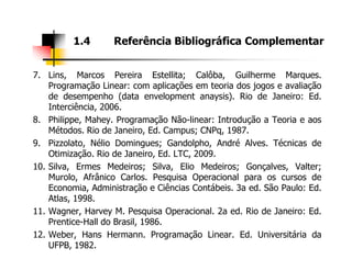 7. Lins, Marcos Pereira Estellita; Calôba, Guilherme Marques.
Programação Linear: com aplicações em teoria dos jogos e avaliação
de desempenho (data envelopment anaysis). Rio de Janeiro: Ed.
Interciência, 2006.
8. Philippe, Mahey. Programação Não-linear: Introdução a Teoria e aos
Métodos. Rio de Janeiro, Ed. Campus; CNPq, 1987.
1.4 Referência Bibliográfica Complementar
9. Pizzolato, Nélio Domingues; Gandolpho, André Alves. Técnicas de
Otimização. Rio de Janeiro, Ed. LTC, 2009.
10. Silva, Ermes Medeiros; Silva, Elio Medeiros; Gonçalves, Valter;
Murolo, Afrânico Carlos. Pesquisa Operacional para os cursos de
Economia, Administração e Ciências Contábeis. 3a ed. São Paulo: Ed.
Atlas, 1998.
11. Wagner, Harvey M. Pesquisa Operacional. 2a ed. Rio de Janeiro: Ed.
Prentice-Hall do Brasil, 1986.
12. Weber, Hans Hermann. Programação Linear. Ed. Universitária da
UFPB, 1982.
 