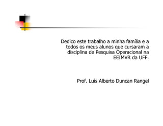 Dedico este trabalho a minha família e a
todos os meus alunos que cursaram a
disciplina de Pesquisa Operacional na
EEIMVR da UFF.
Prof. Luís Alberto Duncan Rangel
 