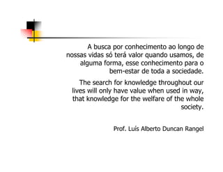 A busca por conhecimento ao longo de
nossas vidas só terá valor quando usamos, de
alguma forma, esse conhecimento para o
bem-estar de toda a sociedade.
The search for knowledge throughout ourThe search for knowledge throughout our
lives will only have value when used in way,
that knowledge for the welfare of the whole
society.
Prof. Luís Alberto Duncan Rangel
 