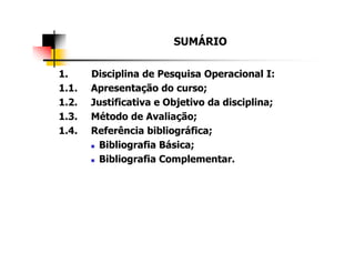 SUMÁRIO
1. Disciplina de Pesquisa Operacional I:
1.1. Apresentação do curso;
1.2. Justificativa e Objetivo da disciplina;
1.3. Método de Avaliação;
1.4. Referência bibliográfica;
Bibliografia Básica;
Bibliografia Complementar.
 