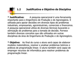 * Justificativa: A pesquisa operacional é uma ferramenta
importante para o Engenheiro de Produção e de Agronegócio. É
utilizada para apoiar decisões em diversos tipos de problemas
industriais, empresariais, agroindustriais, comerciais e financeiros.
A pesquisa operacional utiliza de diversas técnicas buscando a
otimização de problemas para a tomada de decisão. Fornece
1.2 Justificativa e Objetivo da Disciplina
otimização de problemas para a tomada de decisão. Fornece
também diversos conceitos que são utilizados em outras
disciplinas da área de Engenharia de Produção e de Agronegócio.
* Objetivo: Ao final do curso o aluno será capaz de elaborar
modelos matemáticos, resolver e analisar problemas teóricos e
práticos de programação linear. O aluno também será capaz de
empregar recursos de informática para resolver problemas de
programação linear.
 