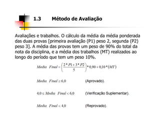 Avaliações e trabalhos. O cálculo da média da média ponderada
das duas provas [primeira avaliação (P1) peso 2, segunda (P2)
peso 3]. A média das provas tem um peso de 90% do total da
nota da disciplina, e a média dos trabalhos (MT) realizados ao
longo do período que tem um peso 10%.
1.3 Método de Avaliação
 