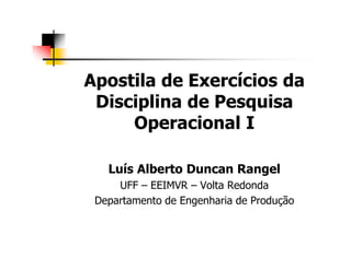 Apostila de Exercícios da
Disciplina de Pesquisa
Operacional I
Luís Alberto Duncan Rangel
UFF – EEIMVR – Volta Redonda
Departamento de Engenharia de Produção
 