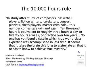 The 10,000 hours rule
“In study after study, of composers, basketball
   players, fiction writers, ice-skaters, concert
   pianists, chess players, master criminals… this
   number comes up again and again. Ten thousand
   hours is equivalent to roughly three hours a day, or
   twenty hours a week, of practice over ten years… No
   one has yet found a case in which true world-class
   expertise was accomplished in less time. It seems
   that it takes the brain this long to assimilate all that it
   needs to know to achieve true mastery.”
Malcolm Gladwell
Blink: The Power of Thinking Without Thinking
November 2008
Look for it at www.readitswapit.co.uk
 