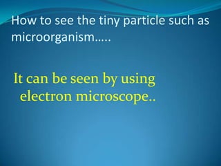 How to see the tiny particle such as microorganism…..It can be seen by using electron microscope..