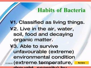 Habits of Bacteria
     •1. Classified as living things.
     •2. Live in the air, water,
      soil, food and decaying
      organic matter.
     •3. Able to survive
      unfavourable (extreme)
      environmental condition
      (extreme temperature, Review
07/08/09       1.1_Classificationofmicros
 