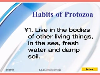 Habits of Protozoa

           •1. Live in the bodies
            of other living things,
            in the sea, fresh
            water and damp
            soil.

07/08/09        1.1_Classificationofmicros   Review
 