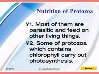 Nutrition of Protozoa

           •1. Most of them are
            parasitic and feed on
            other living things.
           •2. Some of protozoa
            which contains
            chlorophyll carry out
            photosynthesis.
07/08/09       1.1_Classificationofmicros   Review
 