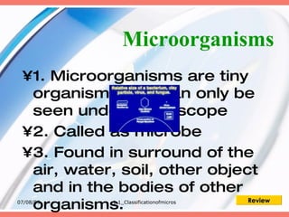 Microorganisms
 •1. Microorganisms are tiny
  organisms that can only be
  seen under microscope
 •2. Called as microbe
 •3. Found in surround of the
  air, water, soil, other object
  and in the bodies of other
  organisms.
07/08/09                       Review
              1.1_Classificationofmicros
 