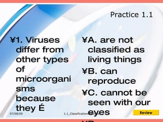 Practice 1.1


•1. Viruses             •A. are not
 differ from             classified as
 other types             living things
 of                     •B. can
 microorgani             reproduce
 sms                    •C. cannot be
 because                 seen with our
 they …
07/08/09                 eyes
           1.1_Classificationofmicros Review
 