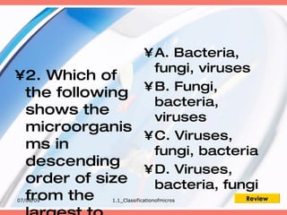 • A. Bacteria,
                 fungi, viruses
•2. Which of
               • B. Fungi,
 the following
                 bacteria,
 shows the       viruses
 microorganis
               • C. Viruses,
 ms in           fungi, bacteria
 descending
               • D. Viruses,
 order of size   bacteria, fungi
  from the
07/08/09     1.1_Classificationofmicros   Review
 