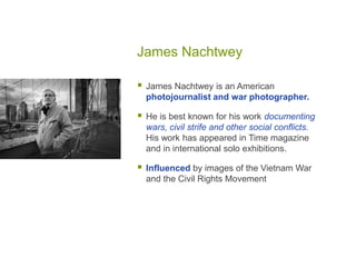 James Nachtwey
 James Nachtwey is an American
photojournalist and war photographer.
 He is best known for his work documenting
wars, civil strife and other social conflicts.
His work has appeared in Time magazine
and in international solo exhibitions.
 Influenced by images of the Vietnam War
and the Civil Rights Movement
 