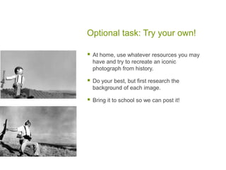 Optional task: Try your own!
 At home, use whatever resources you may
have and try to recreate an iconic
photograph from history.
 Do your best, but first research the
background of each image.
 Bring it to school so we can post it!
 