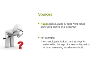 Sources
 Noun: person, place or thing from which
something comes or is acquired.
 For example:
 Archaeologists look at the tree rings in
order to find the age of a tree or the period
of time, something wooden was built.
 