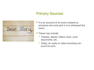 Primary Sources
 It is an account of an event created by
someone who took part in it or witnessed the
event.
 These may include:
 Treaties, diaries, letters, laws, court
documents, etc.
 Today, an audio or video recording can
count as such.
 