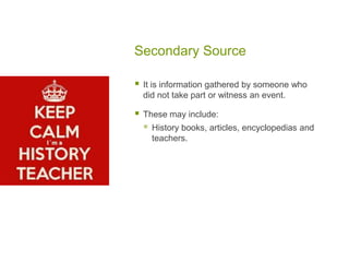 Secondary Source
 It is information gathered by someone who
did not take part or witness an event.
 These may include:
 History books, articles, encyclopedias and
teachers.
 