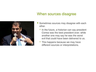 When sources disagree
 Sometimes sources may disagree with each
other.
 In the future, a historian can say president
Correa was the best president ever; while
another one may say he was the worst
evil that could have been delivered to us.
 This happens because we may have
different sources or interpretations.
 