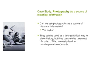 Case Study: Photography as a source of
historical information
 Can we use photographs as a source of
historical information?
 Yes and no.
 They can be used as a very graphical way to
show history, but they can also be taken out
of context. This can easily lead to
misinterpretation of events.
 