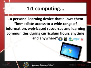 1:1 computing...
  - a personal learning device that allows them
       “immediate access to a wide range of
information, web-based resources and learning
 communities during curriculum hours anytime
                 and anywhere”.




               Ngee Ann Secondary School
 