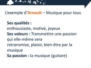 L’exemple d’Arnault – Musique pour tous

 Ses qualités :
 enthousiaste, motivé, joyeux
 Ses valeurs : Transmettre une passion
 qui elle-même sera
 retransmise, plaisir, bien-être par la
 musique
 Sa passion : la musique (guitare)
 