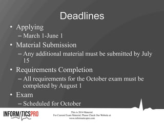 Deadlines
•  Applying
– March 1-June 1
•  Material Submission
– Any additional material must be submitted by July
15
•  Requirements Completion
– All requirements for the October exam must be
completed by August 1
•  Exam
– Scheduled for October
This is 2014 Material.
For Current Exam Material, Please Check Our Website at
www.informaticspro.com
 