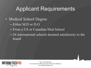 Applicant Requirements
•  Medical School Degree
– Either M.D or D.O
– From a US or Canadian Med School
– Or international schools deemed satisfactory to the
board
This is 2014 Material.
For Current Exam Material, Please Check Our Website at
www.informaticspro.com
 