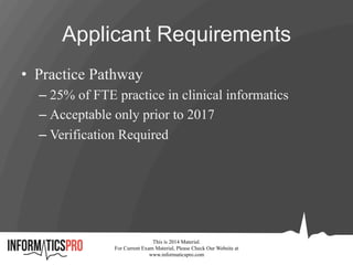Applicant Requirements
•  Practice Pathway
– 25% of FTE practice in clinical informatics
– Acceptable only prior to 2017
– Verification Required
This is 2014 Material.
For Current Exam Material, Please Check Our Website at
www.informaticspro.com
 