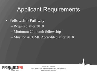 Applicant Requirements
•  Fellowship Pathway
– Required after 2018
– Minimum 24 month fellowship
– Must be ACGME Accredited after 2018
This is 2014 Material.
For Current Exam Material, Please Check Our Website at
www.informaticspro.com
 