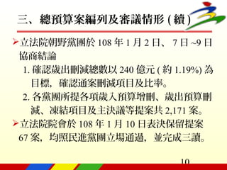 10
三、總預算案編列及審議情形 ( 續 )
立法院朝野黨團於 108 年 1 月 2 日、 7 日 ~9 日
協商結論
1. 確認歲出刪減總數以 240 億元 ( 約 1.19%) 為
目標，確認通案刪減項目及比率。
2. 各黨團所提各項歲入預算增刪、歲出預算刪
減、凍結項目及主決議等提案共 2,171 案。
立法院院會於 108 年 1 月 10 日表決保留提案
67 案，均照民進黨團立場通過，並完成三讀。
 