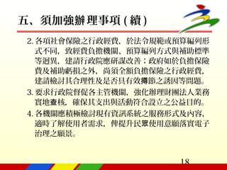 18
五、須加強 理事項辦 ( 續 )
2. 各項社會保險之行政經費，於法令規範或預算編列形
式不同，致經費負擔機關、預算編列方式與補助標準
等迥異，建請行政院應研謀改善；政府如於負擔保險
費及補助虧損之外，尚須全額負擔保險之行政經費，
建請檢討其合理性及是否具有效 節之誘因等問題撙 。
3. 要求行政院督促各主管機關，強化辦理財團法人業務
實地 核，確保其支出與活動符合設立之公益目的。查
4. 各機關應積極檢討現有資訊系統之服務形式及內容，
適時了解使用者需求，俾提升民 使用意願落實電子眾
治理之願景。
 