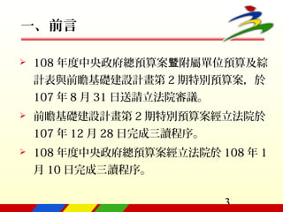 3
一、前言
 108 年度中央政府總預算案 附屬單位預算及綜暨
計表與前瞻基礎建設計畫第 2 期特別預算案，於
107 年 8 月 31 日送請立法院審議。
 前瞻基礎建設計畫第 2 期特別預算案經立法院於
107 年 12 月 28 日完成三讀程序。
 108 年度中央政府總預算案經立法院於 108 年 1
月 10 日完成三讀程序。
 