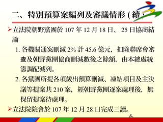 6
二、特別預算案編列及審議情形 ( 續 )
立法院朝野黨團於 107 年 12 月 18 日、 25 日協商結
論
1. 各機關通案刪減 2% 計 45.6 億元，扣除聯席會審
及朝野黨團協商刪減數後之餘額，由本總處統查
籌調配減列。
2. 各黨團所提各項歲出預算刪減、凍結項目及主決
議等提案共 210 案，經朝野黨團逐案處理後，無
保留提案待處理。
立法院院會於 107 年 12 月 28 日完成三讀。
 
