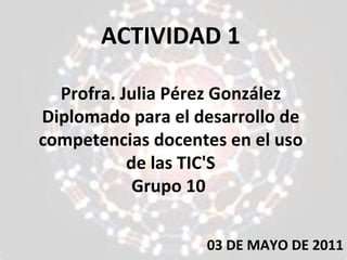 ACTIVIDAD 1 Profra. Julia Pérez González Diplomado para el desarrollo de competencias docentes en el uso de las TIC'S Grupo 10  03 DE MAYO DE 2011 
