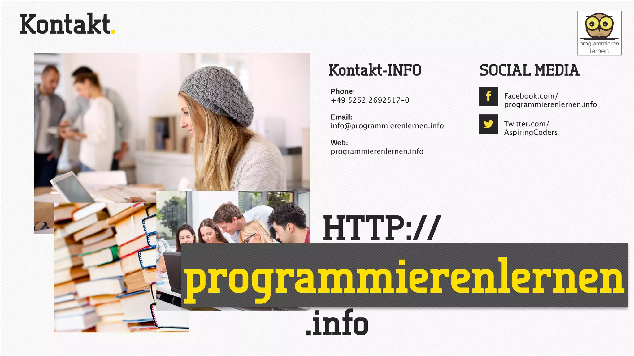 Kontakt.
Kontakt-INFO
Phone: 
+49 5252 2692517-0

SOCIAL MEDIA
!

!

Email:
info@programmierenlernen.info

!

"

Facebook.com/ 
programmierenlernen.info
Twitter.com/
AspiringCoders

Web:
programmierenlernen.info

HTTP://

programmierenlernen
.info

 