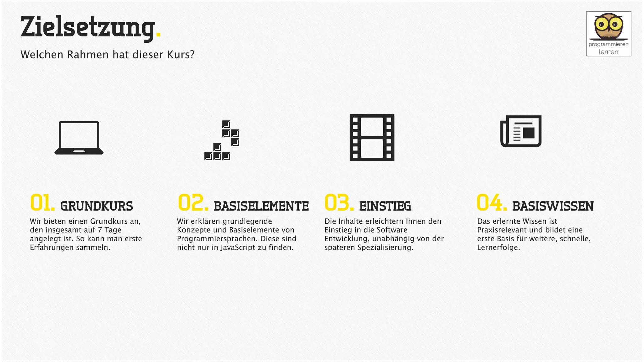 Zielsetzung.
Welchen Rahmen hat dieser Kurs?

7
01. GRUNDKURS

Wir bieten einen Grundkurs an,
den insgesamt auf 7 Tage
angelegt ist. So kann man erste
Erfahrungen sammeln.

=

@

02. BASISELEMENTE 03. EINSTIEG

Wir erklären grundlegende
Konzepte und Basiselemente von
Programmiersprachen. Diese sind
nicht nur in JavaScript zu finden.

Die Inhalte erleichtern Ihnen den
Einstieg in die Software
Entwicklung, unabhängig von der
späteren Spezialisierung.

a
04. BASISWISSEN
Das erlernte Wissen ist
Praxisrelevant und bildet eine
erste Basis für weitere, schnelle,
Lernerfolge.

 